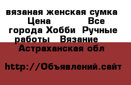 вязаная женская сумка  › Цена ­ 2 500 - Все города Хобби. Ручные работы » Вязание   . Астраханская обл.